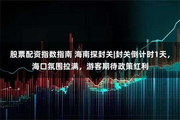 股票配资指数指南 海南探封关|封关倒计时1天，海口氛围拉满，游客期待政策红利