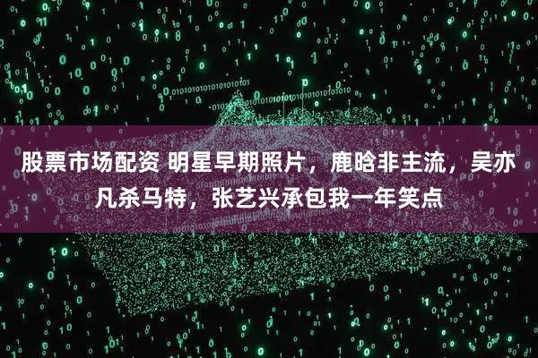 股票市场配资 明星早期照片，鹿晗非主流，吴亦凡杀马特，张艺兴承包我一年笑点