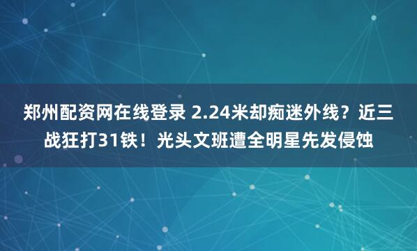 郑州配资网在线登录 2.24米却痴迷外线？近三战狂打31铁！光头文班遭全明星先发侵蚀