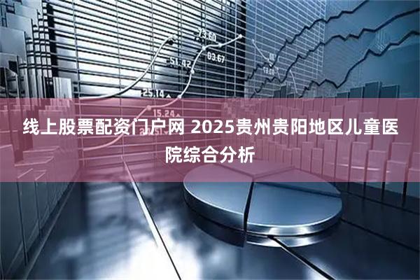 线上股票配资门户网 2025贵州贵阳地区儿童医院综合分析