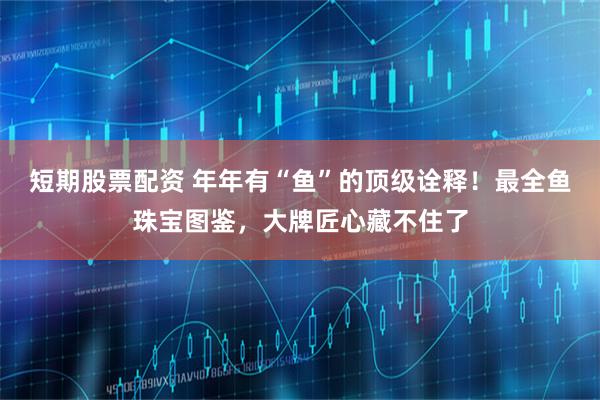 短期股票配资 年年有“鱼”的顶级诠释！最全鱼珠宝图鉴，大牌匠心藏不住了