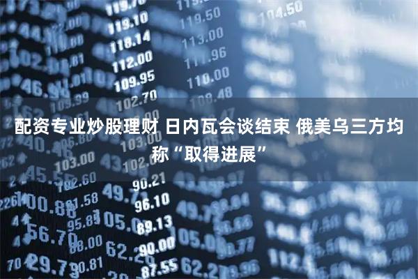 配资专业炒股理财 日内瓦会谈结束 俄美乌三方均称“取得进展”