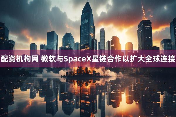 配资机构网 微软与SpaceX星链合作以扩大全球连接