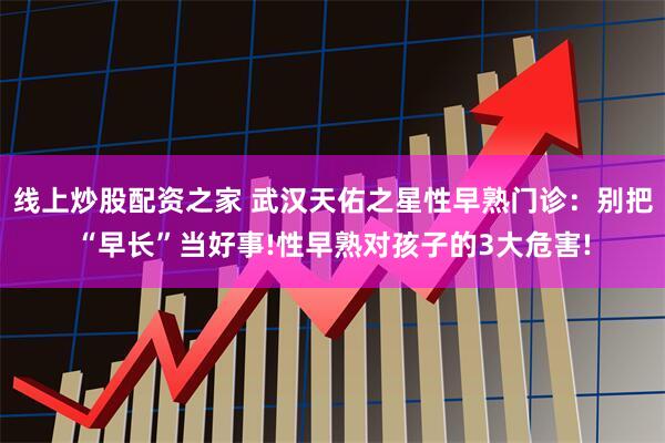 线上炒股配资之家 武汉天佑之星性早熟门诊：别把“早长”当好事!性早熟对孩子的3大危害!