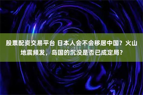 股票配资交易平台 日本人会不会移居中国？火山地震频发，岛国的沉没是否已成定局？