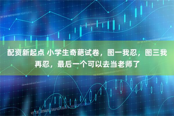 配资新起点 小学生奇葩试卷，图一我忍，图三我再忍，最后一个可以去当老师了